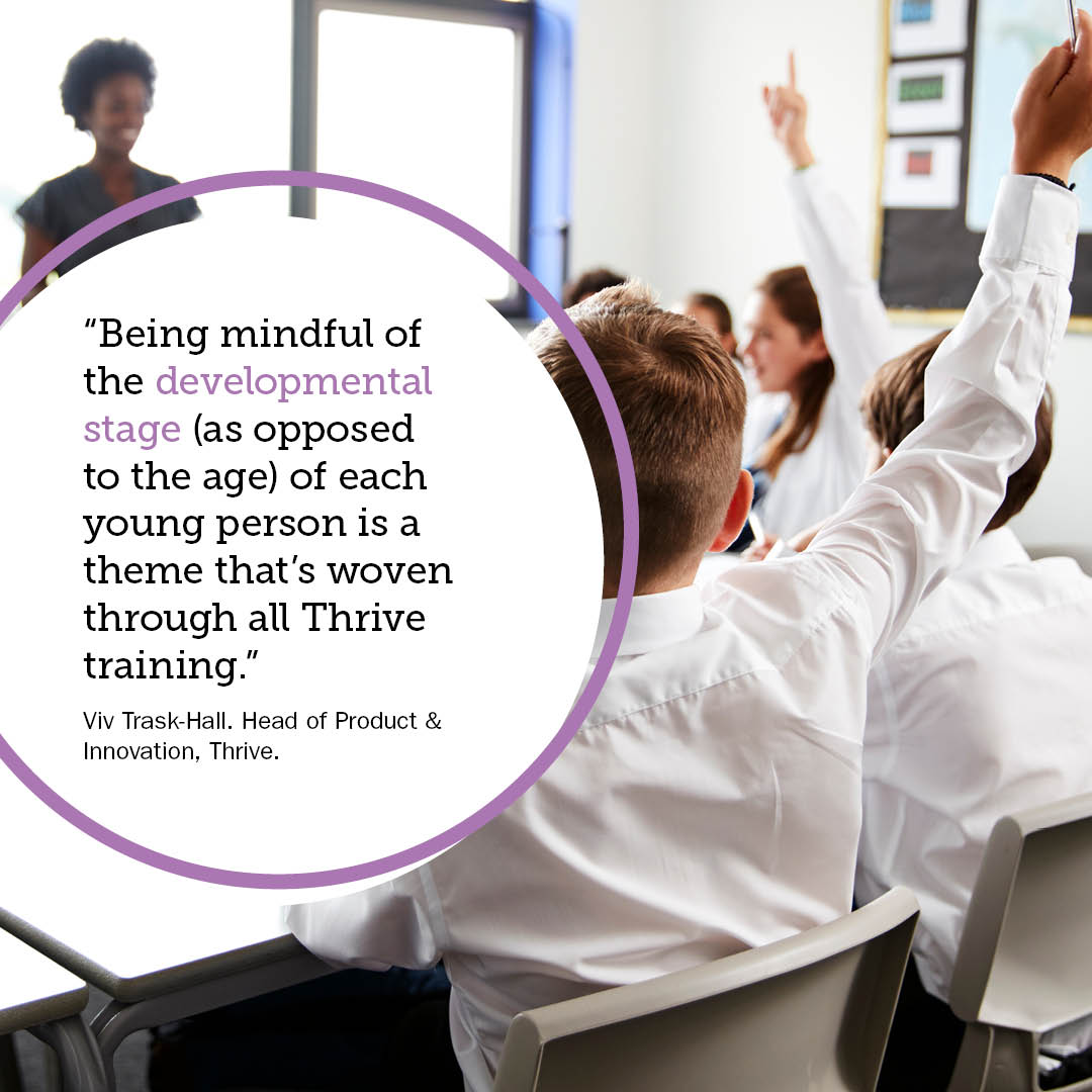 “Being mindful of the developmental stage (as opposed to the age) of each young person is a theme that’s woven through all Thrive training.” Viv Trask-Hall. Head of Product & Innovation, Thrive.